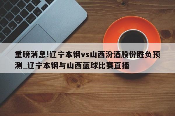 重磅消息!辽宁本钢vs山西汾酒股份胜负预测_辽宁本钢与山西蓝球比赛直播