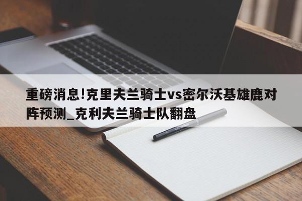 重磅消息!克里夫兰骑士vs密尔沃基雄鹿对阵预测_克利夫兰骑士队翻盘