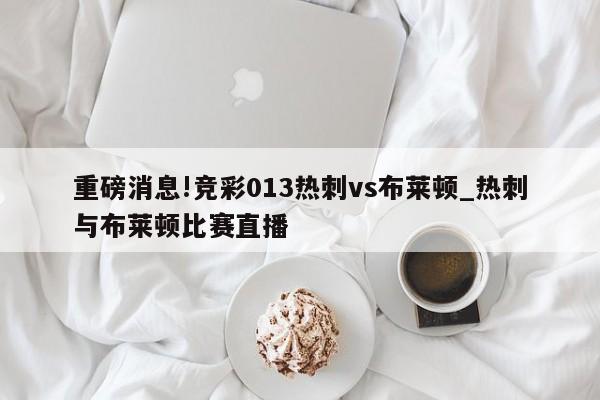 重磅消息!竞彩013热刺vs布莱顿_热刺与布莱顿比赛直播