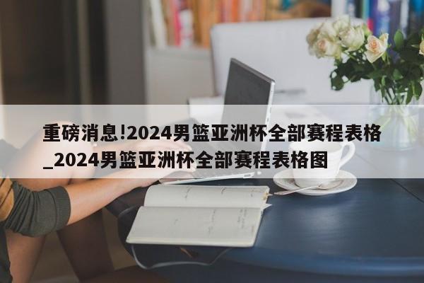 重磅消息!2024男篮亚洲杯全部赛程表格_2024男篮亚洲杯全部赛程表格图