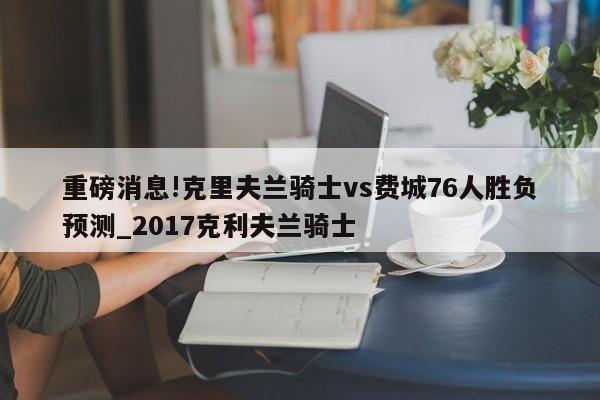 重磅消息!克里夫兰骑士vs费城76人胜负预测_2017克利夫兰骑士