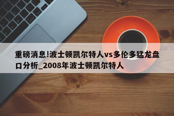 重磅消息!波士顿凯尔特人vs多伦多猛龙盘口分析_2008年波士顿凯尔特人