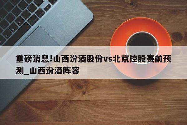 重磅消息!山西汾酒股份vs北京控股赛前预测_山西汾酒阵容