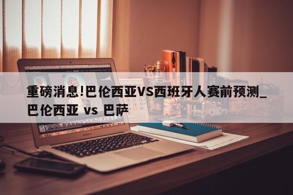 重磅消息!巴伦西亚VS西班牙人赛前预测_巴伦西亚 vs 巴萨