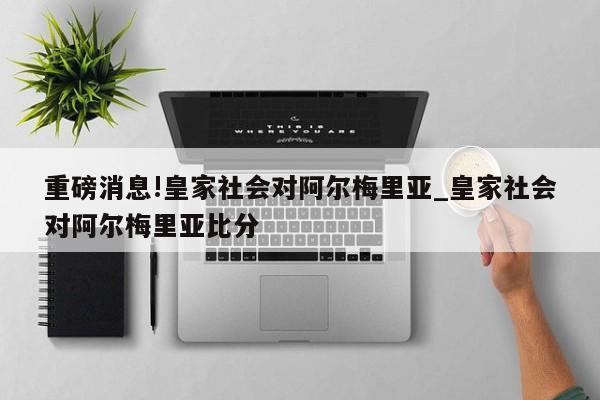 重磅消息!皇家社会对阿尔梅里亚_皇家社会对阿尔梅里亚比分