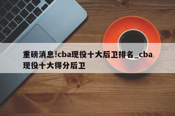 重磅消息!cba现役十大后卫排名_cba现役十大得分后卫