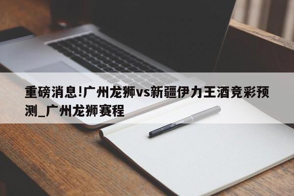 重磅消息!广州龙狮vs新疆伊力王酒竞彩预测_广州龙狮赛程