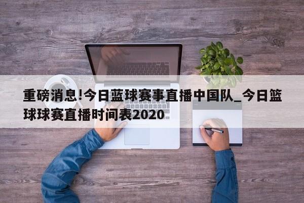 重磅消息!今日蓝球赛事直播中国队_今日篮球球赛直播时间表2020