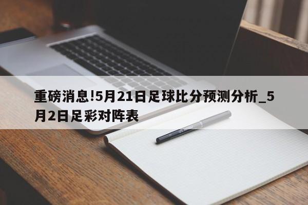 重磅消息!5月21日足球比分预测分析_5月2日足彩对阵表