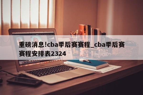 重磅消息!cba季后赛赛程_cba季后赛赛程安排表2324