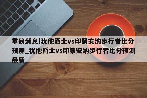 重磅消息!犹他爵士vs印第安纳步行者比分预测_犹他爵士vs印第安纳步行者比分预测最新