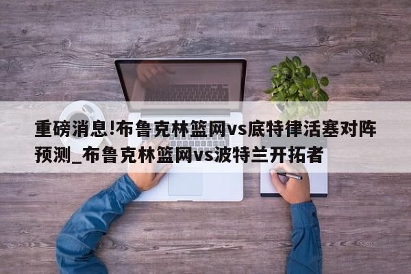 重磅消息!布鲁克林篮网vs底特律活塞对阵预测_布鲁克林篮网vs波特兰开拓者