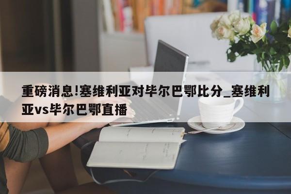 重磅消息!塞维利亚对毕尔巴鄂比分_塞维利亚vs毕尔巴鄂直播