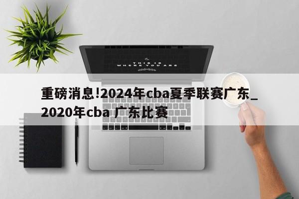 重磅消息!2024年cba夏季联赛广东_2020年cba 广东比赛