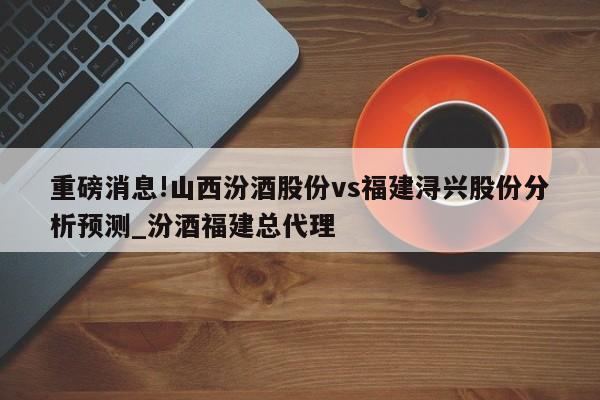 重磅消息!山西汾酒股份vs福建浔兴股份分析预测_汾酒福建总代理