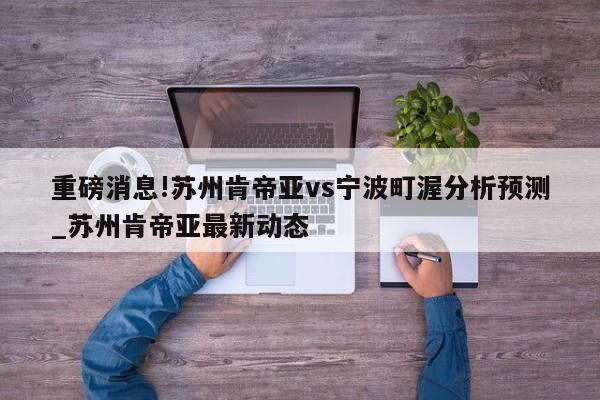 重磅消息!苏州肯帝亚vs宁波町渥分析预测_苏州肯帝亚最新动态