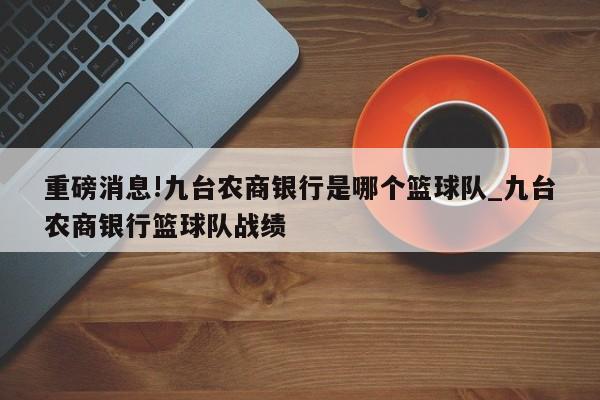 重磅消息!九台农商银行是哪个篮球队_九台农商银行篮球队战绩