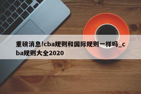 重磅消息!cba规则和国际规则一样吗_cba规则大全2020