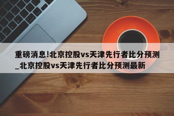 重磅消息!北京控股vs天津先行者比分预测_北京控股vs天津先行者比分预测最新