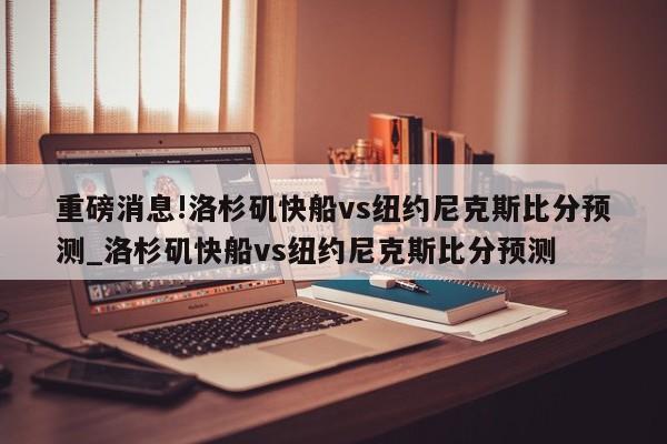 重磅消息!洛杉矶快船vs纽约尼克斯比分预测_洛杉矶快船vs纽约尼克斯比分预测