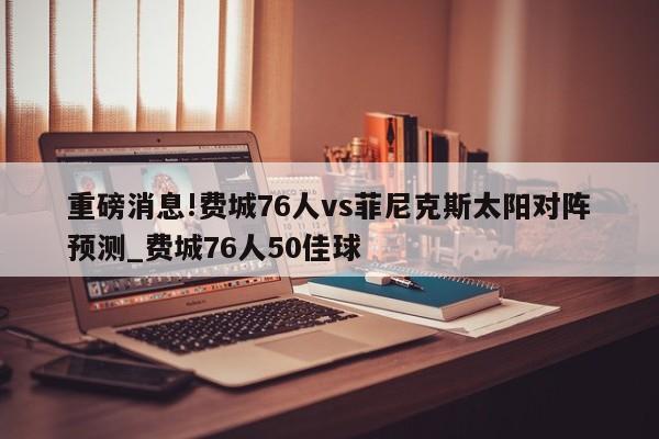 重磅消息!费城76人vs菲尼克斯太阳对阵预测_费城76人50佳球