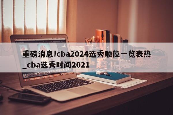 重磅消息!cba2024选秀顺位一览表热_cba选秀时间2021