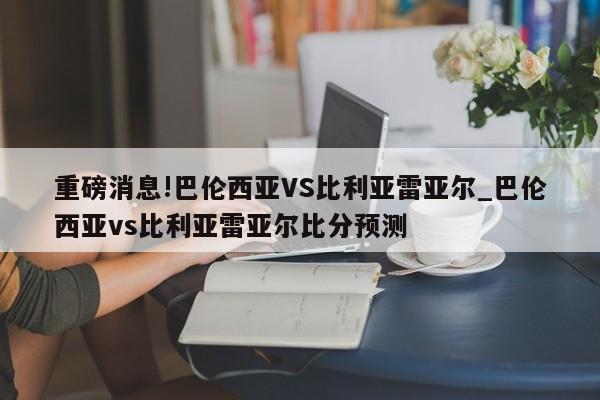 重磅消息!巴伦西亚VS比利亚雷亚尔_巴伦西亚vs比利亚雷亚尔比分预测