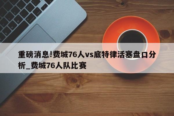 重磅消息!费城76人vs底特律活塞盘口分析_费城76人队比赛