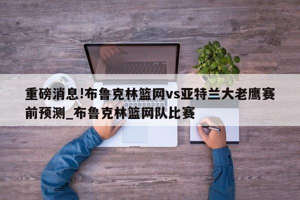 重磅消息!布鲁克林篮网vs亚特兰大老鹰赛前预测_布鲁克林篮网队比赛