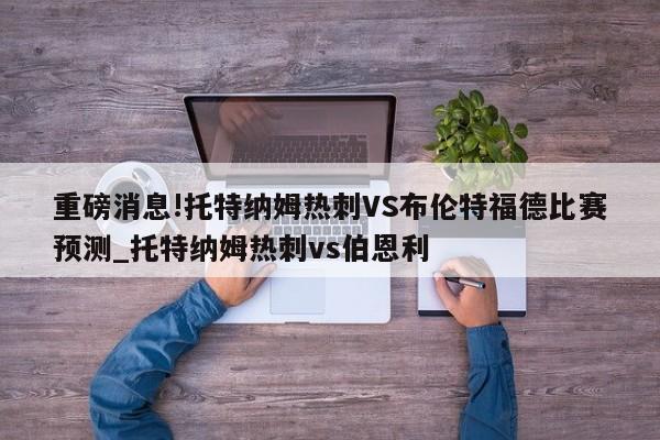 重磅消息!托特纳姆热刺VS布伦特福德比赛预测_托特纳姆热刺vs伯恩利