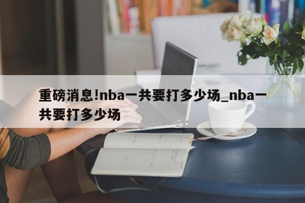 重磅消息!nba一共要打多少场_nba一共要打多少场