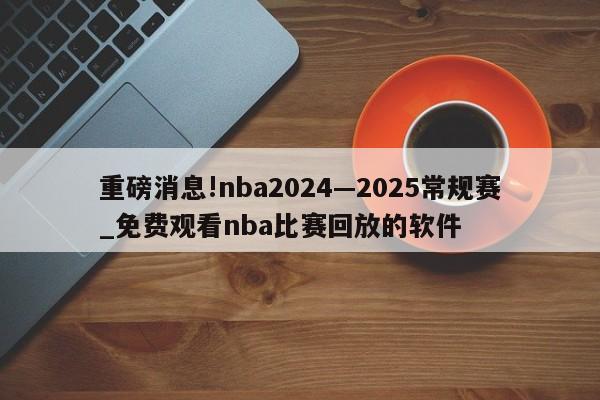 重磅消息!nba2024—2025常规赛_免费观看nba比赛回放的软件