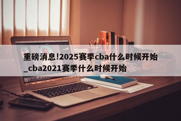 重磅消息!2025赛季cba什么时候开始_cba2021赛季什么时候开始