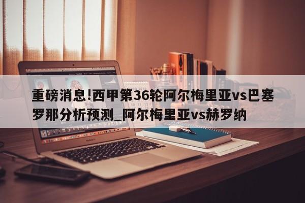 重磅消息!西甲第36轮阿尔梅里亚vs巴塞罗那分析预测_阿尔梅里亚vs赫罗纳