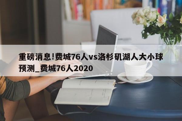 重磅消息!费城76人vs洛杉矶湖人大小球预测_费城76人2020