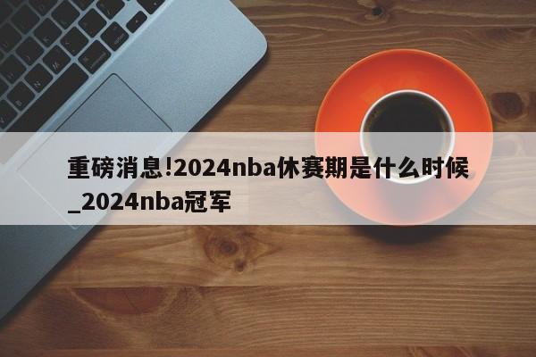 重磅消息!2024nba休赛期是什么时候_2024nba冠军