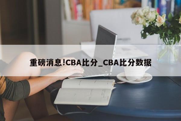 重磅消息!CBA比分_CBA比分数据