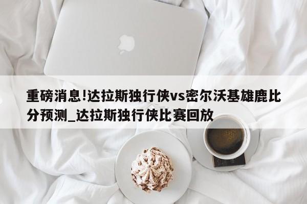 重磅消息!达拉斯独行侠vs密尔沃基雄鹿比分预测_达拉斯独行侠比赛回放