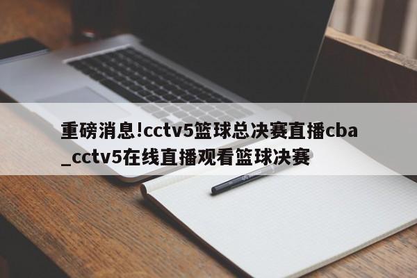 重磅消息!cctv5篮球总决赛直播cba_cctv5在线直播观看篮球决赛