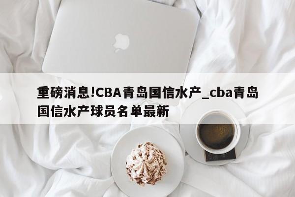 重磅消息!CBA青岛国信水产_cba青岛国信水产球员名单最新