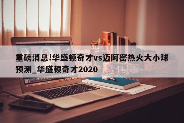 重磅消息!华盛顿奇才vs迈阿密热火大小球预测_华盛顿奇才2020