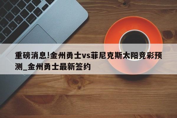 重磅消息!金州勇士vs菲尼克斯太阳竞彩预测_金州勇士最新签约