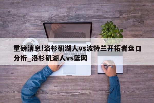 重磅消息!洛杉矶湖人vs波特兰开拓者盘口分析_洛杉矶湖人vs篮网