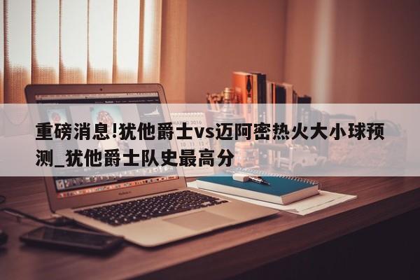 重磅消息!犹他爵士vs迈阿密热火大小球预测_犹他爵士队史最高分