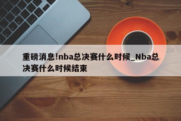 重磅消息!nba总决赛什么时候_Nba总决赛什么时候结束