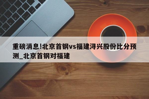 重磅消息!北京首钢vs福建浔兴股份比分预测_北京首钢对福建