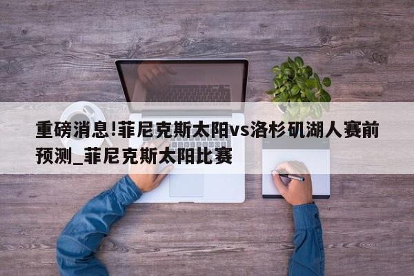 重磅消息!菲尼克斯太阳vs洛杉矶湖人赛前预测_菲尼克斯太阳比赛