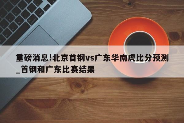 重磅消息!北京首钢vs广东华南虎比分预测_首钢和广东比赛结果