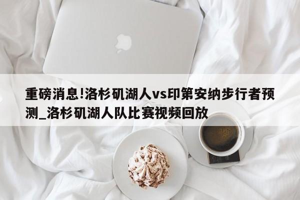 重磅消息!洛杉矶湖人vs印第安纳步行者预测_洛杉矶湖人队比赛视频回放