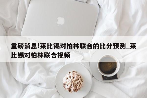 重磅消息!莱比锡对柏林联合的比分预测_莱比锡对柏林联合视频